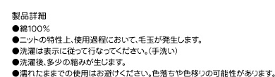 製品詳細●綿100％●ニットの特性上、使用過程において、毛玉が発生します。●洗濯は表示に従って行なってください。（手洗い）●洗濯後、多少の縮みが生じます。●濡れたままでの使用はお避けください。色落ちや色移りの可能性があります。